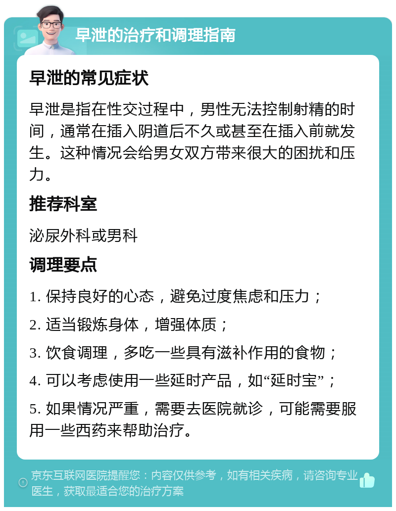 早泄的治疗和调理指南 早泄的常见症状 早泄是指在性交过程中，男性无法控制射精的时间，通常在插入阴道后不久或甚至在插入前就发生。这种情况会给男女双方带来很大的困扰和压力。 推荐科室 泌尿外科或男科 调理要点 1. 保持良好的心态，避免过度焦虑和压力； 2. 适当锻炼身体，增强体质； 3. 饮食调理，多吃一些具有滋补作用的食物； 4. 可以考虑使用一些延时产品，如“延时宝”； 5. 如果情况严重，需要去医院就诊，可能需要服用一些西药来帮助治疗。