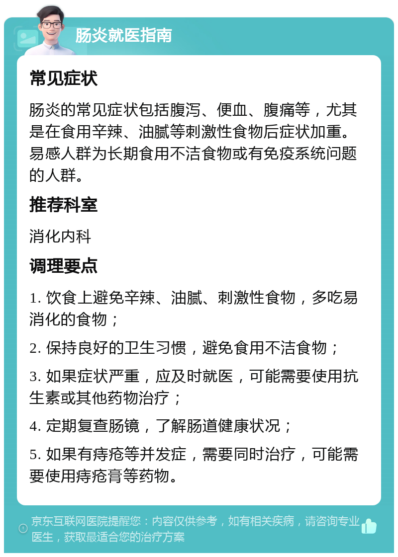 肠炎就医指南 常见症状 肠炎的常见症状包括腹泻、便血、腹痛等，尤其是在食用辛辣、油腻等刺激性食物后症状加重。易感人群为长期食用不洁食物或有免疫系统问题的人群。 推荐科室 消化内科 调理要点 1. 饮食上避免辛辣、油腻、刺激性食物，多吃易消化的食物； 2. 保持良好的卫生习惯，避免食用不洁食物； 3. 如果症状严重，应及时就医，可能需要使用抗生素或其他药物治疗； 4. 定期复查肠镜，了解肠道健康状况； 5. 如果有痔疮等并发症，需要同时治疗，可能需要使用痔疮膏等药物。