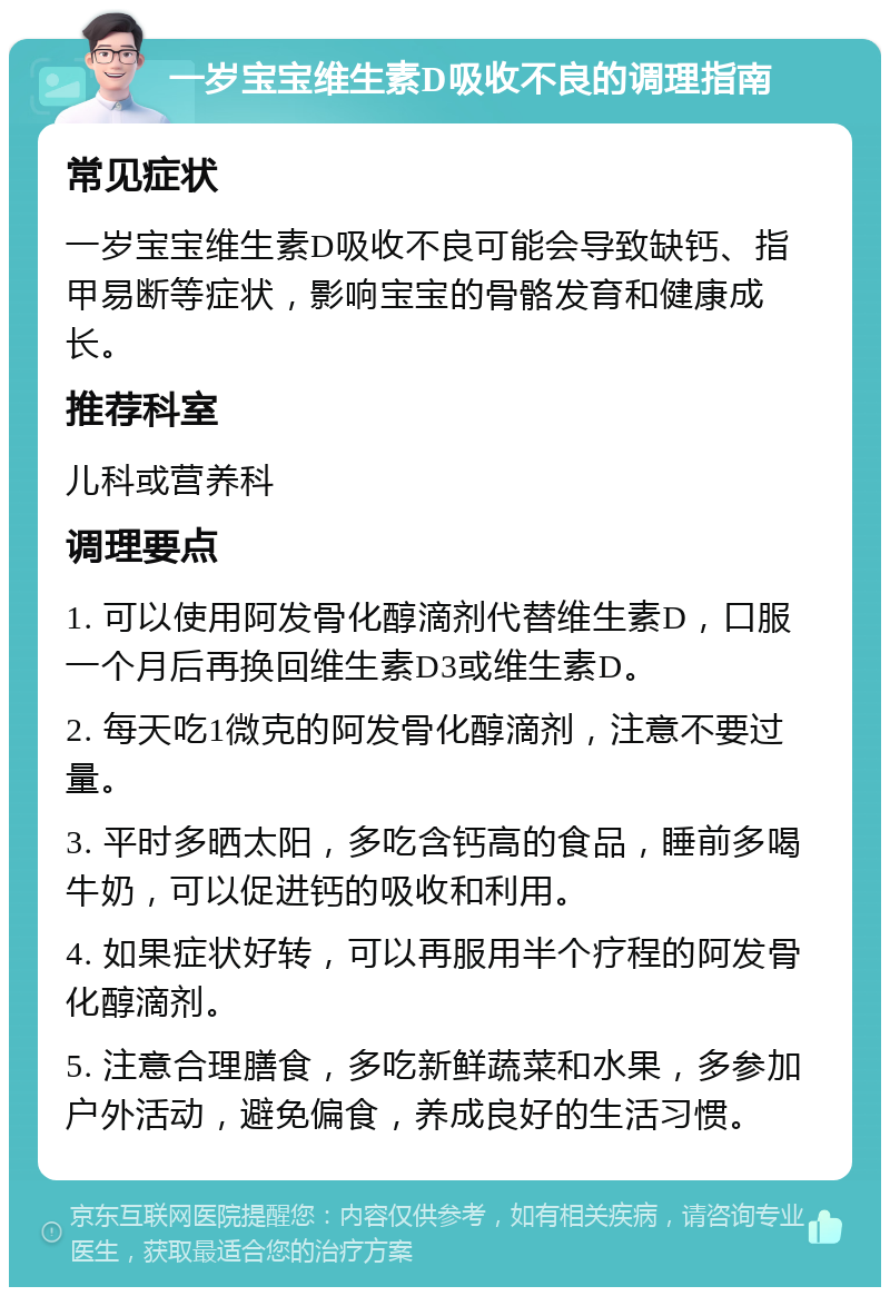 一岁宝宝维生素D吸收不良的调理指南 常见症状 一岁宝宝维生素D吸收不良可能会导致缺钙、指甲易断等症状，影响宝宝的骨骼发育和健康成长。 推荐科室 儿科或营养科 调理要点 1. 可以使用阿发骨化醇滴剂代替维生素D，口服一个月后再换回维生素D3或维生素D。 2. 每天吃1微克的阿发骨化醇滴剂，注意不要过量。 3. 平时多晒太阳，多吃含钙高的食品，睡前多喝牛奶，可以促进钙的吸收和利用。 4. 如果症状好转，可以再服用半个疗程的阿发骨化醇滴剂。 5. 注意合理膳食，多吃新鲜蔬菜和水果，多参加户外活动，避免偏食，养成良好的生活习惯。