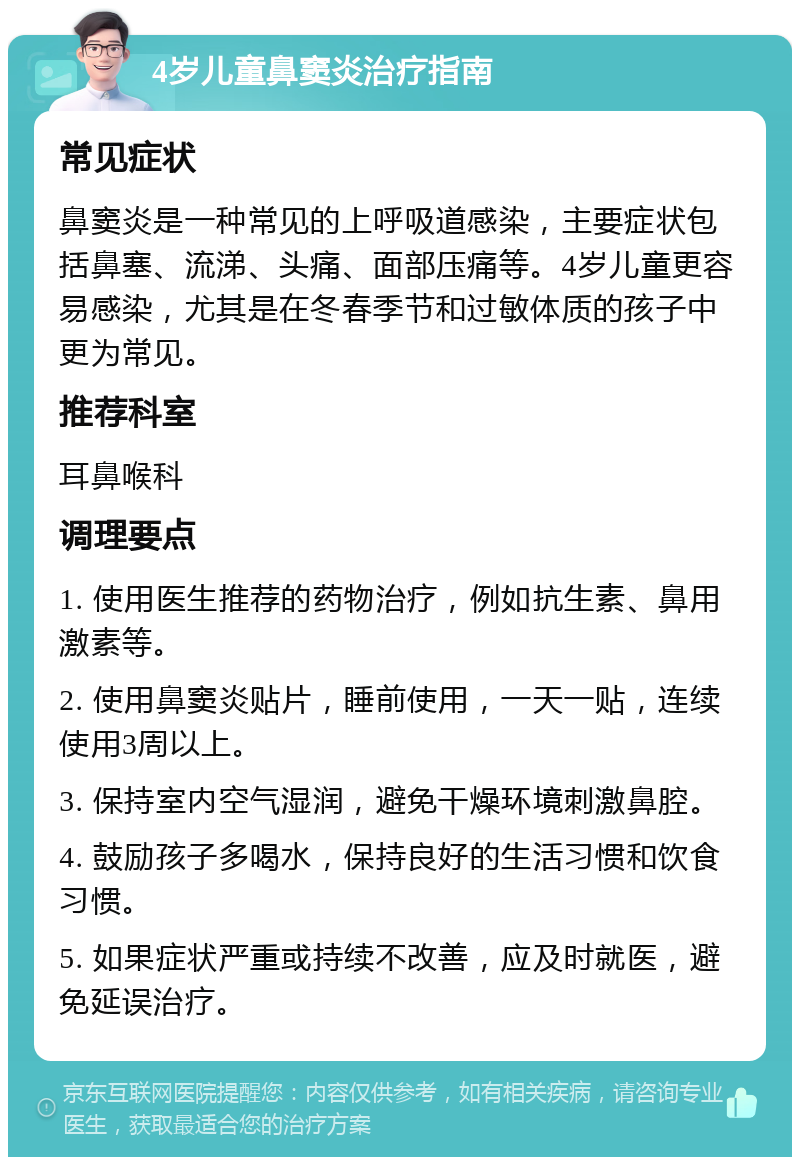 4岁儿童鼻窦炎治疗指南 常见症状 鼻窦炎是一种常见的上呼吸道感染，主要症状包括鼻塞、流涕、头痛、面部压痛等。4岁儿童更容易感染，尤其是在冬春季节和过敏体质的孩子中更为常见。 推荐科室 耳鼻喉科 调理要点 1. 使用医生推荐的药物治疗，例如抗生素、鼻用激素等。 2. 使用鼻窦炎贴片，睡前使用，一天一贴，连续使用3周以上。 3. 保持室内空气湿润，避免干燥环境刺激鼻腔。 4. 鼓励孩子多喝水，保持良好的生活习惯和饮食习惯。 5. 如果症状严重或持续不改善，应及时就医，避免延误治疗。