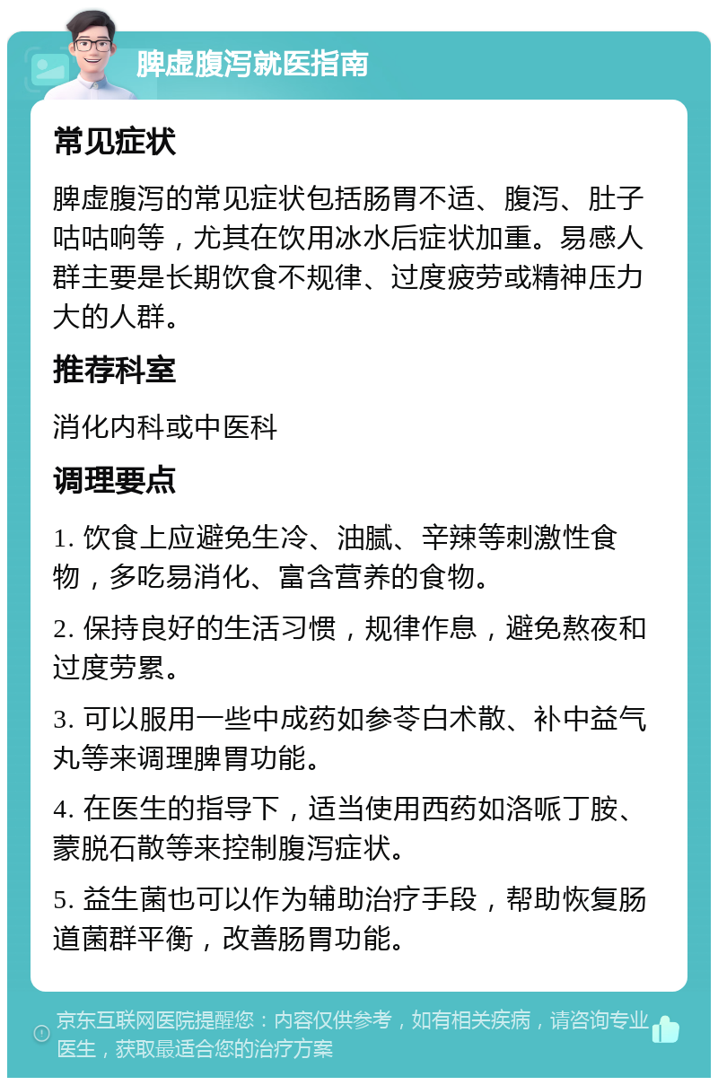 脾虚腹泻就医指南 常见症状 脾虚腹泻的常见症状包括肠胃不适、腹泻、肚子咕咕响等，尤其在饮用冰水后症状加重。易感人群主要是长期饮食不规律、过度疲劳或精神压力大的人群。 推荐科室 消化内科或中医科 调理要点 1. 饮食上应避免生冷、油腻、辛辣等刺激性食物，多吃易消化、富含营养的食物。 2. 保持良好的生活习惯，规律作息，避免熬夜和过度劳累。 3. 可以服用一些中成药如参苓白术散、补中益气丸等来调理脾胃功能。 4. 在医生的指导下，适当使用西药如洛哌丁胺、蒙脱石散等来控制腹泻症状。 5. 益生菌也可以作为辅助治疗手段，帮助恢复肠道菌群平衡，改善肠胃功能。