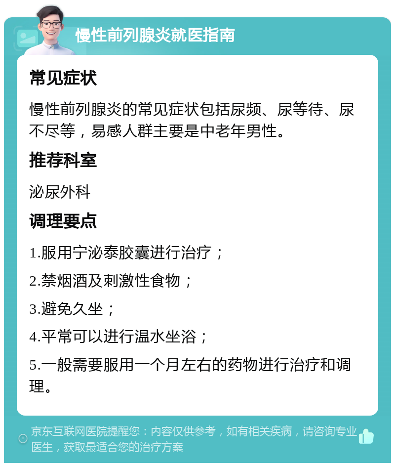 慢性前列腺炎就医指南 常见症状 慢性前列腺炎的常见症状包括尿频、尿等待、尿不尽等，易感人群主要是中老年男性。 推荐科室 泌尿外科 调理要点 1.服用宁泌泰胶囊进行治疗； 2.禁烟酒及刺激性食物； 3.避免久坐； 4.平常可以进行温水坐浴； 5.一般需要服用一个月左右的药物进行治疗和调理。