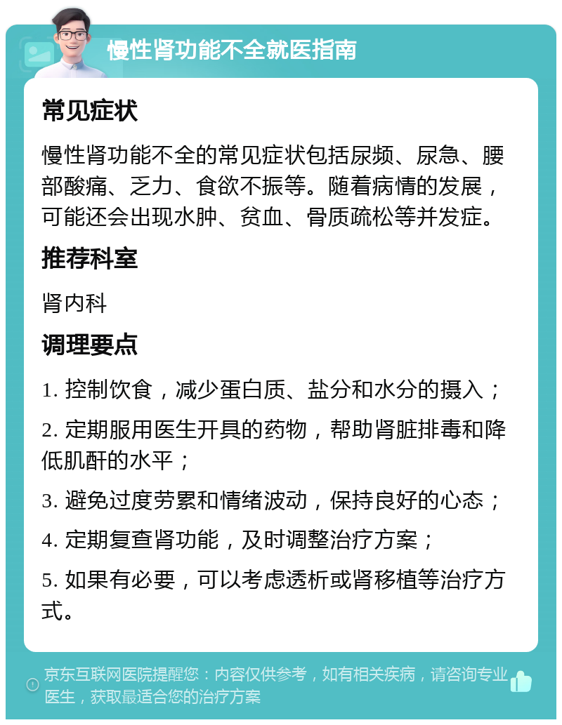 慢性肾功能不全就医指南 常见症状 慢性肾功能不全的常见症状包括尿频、尿急、腰部酸痛、乏力、食欲不振等。随着病情的发展，可能还会出现水肿、贫血、骨质疏松等并发症。 推荐科室 肾内科 调理要点 1. 控制饮食，减少蛋白质、盐分和水分的摄入； 2. 定期服用医生开具的药物，帮助肾脏排毒和降低肌酐的水平； 3. 避免过度劳累和情绪波动，保持良好的心态； 4. 定期复查肾功能，及时调整治疗方案； 5. 如果有必要，可以考虑透析或肾移植等治疗方式。