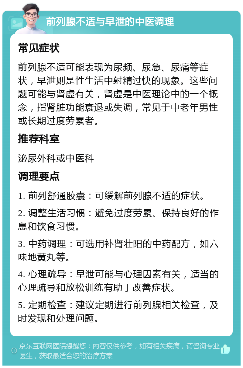 前列腺不适与早泄的中医调理 常见症状 前列腺不适可能表现为尿频、尿急、尿痛等症状，早泄则是性生活中射精过快的现象。这些问题可能与肾虚有关，肾虚是中医理论中的一个概念，指肾脏功能衰退或失调，常见于中老年男性或长期过度劳累者。 推荐科室 泌尿外科或中医科 调理要点 1. 前列舒通胶囊：可缓解前列腺不适的症状。 2. 调整生活习惯：避免过度劳累、保持良好的作息和饮食习惯。 3. 中药调理：可选用补肾壮阳的中药配方，如六味地黄丸等。 4. 心理疏导：早泄可能与心理因素有关，适当的心理疏导和放松训练有助于改善症状。 5. 定期检查：建议定期进行前列腺相关检查，及时发现和处理问题。