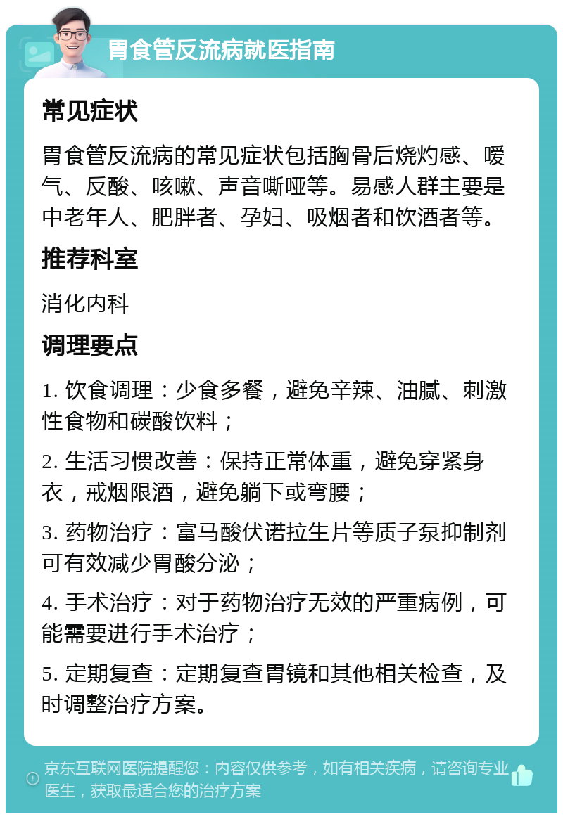 胃食管反流病就医指南 常见症状 胃食管反流病的常见症状包括胸骨后烧灼感、嗳气、反酸、咳嗽、声音嘶哑等。易感人群主要是中老年人、肥胖者、孕妇、吸烟者和饮酒者等。 推荐科室 消化内科 调理要点 1. 饮食调理：少食多餐，避免辛辣、油腻、刺激性食物和碳酸饮料； 2. 生活习惯改善：保持正常体重，避免穿紧身衣，戒烟限酒，避免躺下或弯腰； 3. 药物治疗：富马酸伏诺拉生片等质子泵抑制剂可有效减少胃酸分泌； 4. 手术治疗：对于药物治疗无效的严重病例，可能需要进行手术治疗； 5. 定期复查：定期复查胃镜和其他相关检查，及时调整治疗方案。