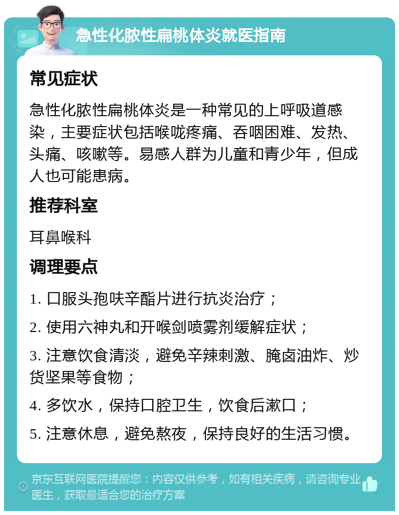 急性化脓性扁桃体炎就医指南 常见症状 急性化脓性扁桃体炎是一种常见的上呼吸道感染，主要症状包括喉咙疼痛、吞咽困难、发热、头痛、咳嗽等。易感人群为儿童和青少年，但成人也可能患病。 推荐科室 耳鼻喉科 调理要点 1. 口服头孢呋辛酯片进行抗炎治疗； 2. 使用六神丸和开喉剑喷雾剂缓解症状； 3. 注意饮食清淡，避免辛辣刺激、腌卤油炸、炒货坚果等食物； 4. 多饮水，保持口腔卫生，饮食后漱口； 5. 注意休息，避免熬夜，保持良好的生活习惯。