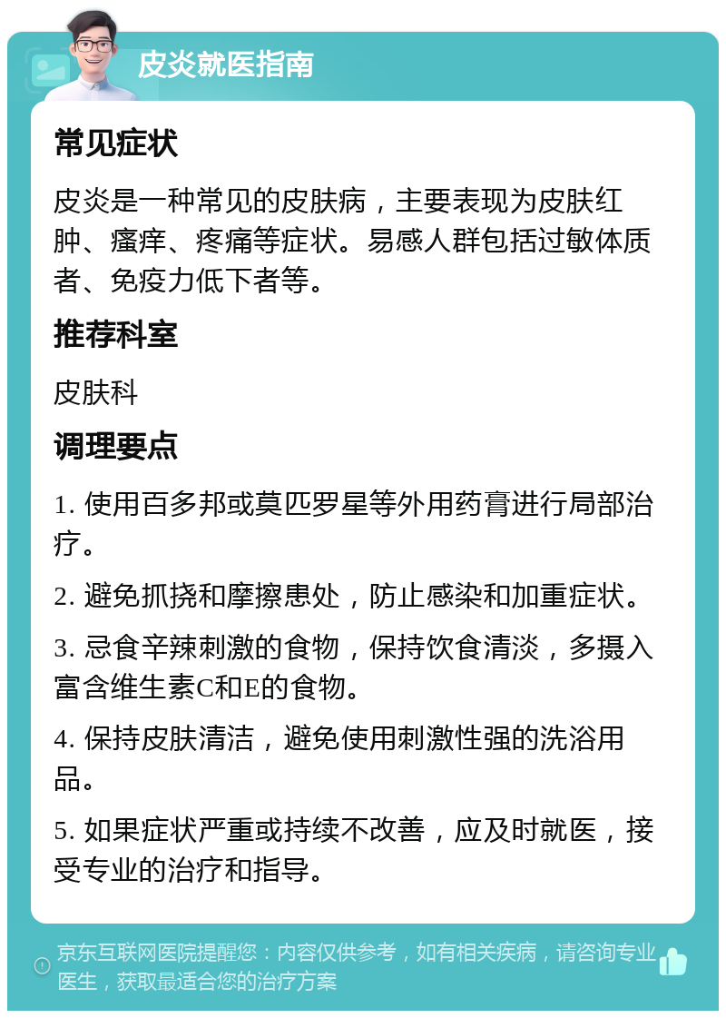 皮炎就医指南 常见症状 皮炎是一种常见的皮肤病，主要表现为皮肤红肿、瘙痒、疼痛等症状。易感人群包括过敏体质者、免疫力低下者等。 推荐科室 皮肤科 调理要点 1. 使用百多邦或莫匹罗星等外用药膏进行局部治疗。 2. 避免抓挠和摩擦患处，防止感染和加重症状。 3. 忌食辛辣刺激的食物，保持饮食清淡，多摄入富含维生素C和E的食物。 4. 保持皮肤清洁，避免使用刺激性强的洗浴用品。 5. 如果症状严重或持续不改善，应及时就医，接受专业的治疗和指导。