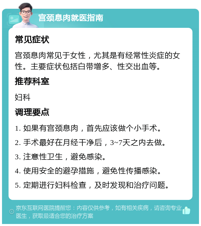 宫颈息肉就医指南 常见症状 宫颈息肉常见于女性，尤其是有经常性炎症的女性。主要症状包括白带增多、性交出血等。 推荐科室 妇科 调理要点 1. 如果有宫颈息肉，首先应该做个小手术。 2. 手术最好在月经干净后，3~7天之内去做。 3. 注意性卫生，避免感染。 4. 使用安全的避孕措施，避免性传播感染。 5. 定期进行妇科检查，及时发现和治疗问题。