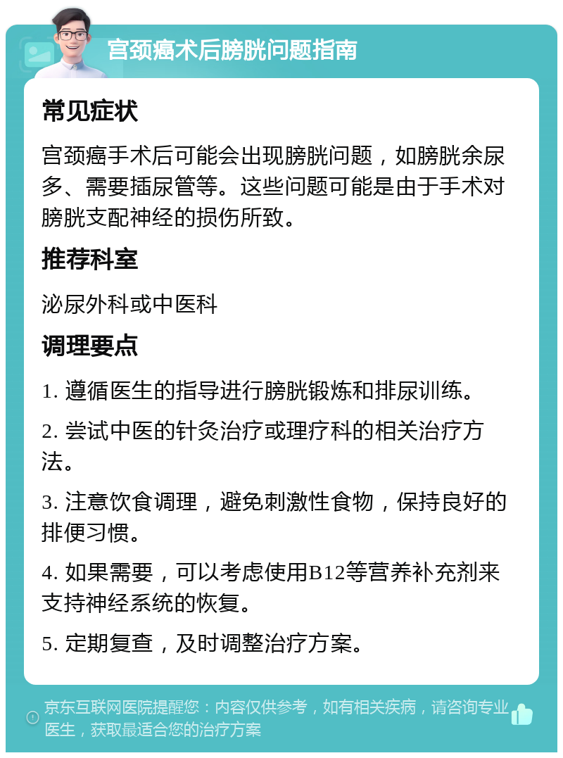 宫颈癌术后膀胱问题指南 常见症状 宫颈癌手术后可能会出现膀胱问题，如膀胱余尿多、需要插尿管等。这些问题可能是由于手术对膀胱支配神经的损伤所致。 推荐科室 泌尿外科或中医科 调理要点 1. 遵循医生的指导进行膀胱锻炼和排尿训练。 2. 尝试中医的针灸治疗或理疗科的相关治疗方法。 3. 注意饮食调理，避免刺激性食物，保持良好的排便习惯。 4. 如果需要，可以考虑使用B12等营养补充剂来支持神经系统的恢复。 5. 定期复查，及时调整治疗方案。