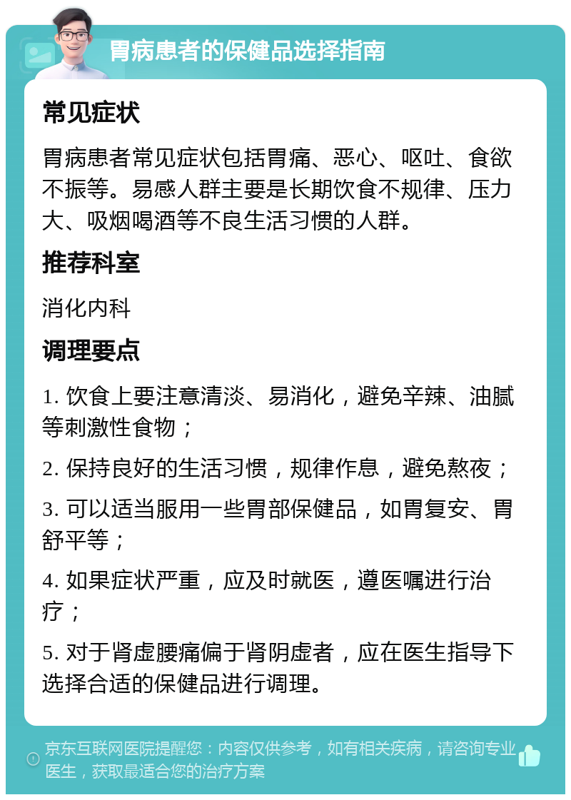 胃病患者的保健品选择指南 常见症状 胃病患者常见症状包括胃痛、恶心、呕吐、食欲不振等。易感人群主要是长期饮食不规律、压力大、吸烟喝酒等不良生活习惯的人群。 推荐科室 消化内科 调理要点 1. 饮食上要注意清淡、易消化，避免辛辣、油腻等刺激性食物； 2. 保持良好的生活习惯，规律作息，避免熬夜； 3. 可以适当服用一些胃部保健品，如胃复安、胃舒平等； 4. 如果症状严重，应及时就医，遵医嘱进行治疗； 5. 对于肾虚腰痛偏于肾阴虚者，应在医生指导下选择合适的保健品进行调理。