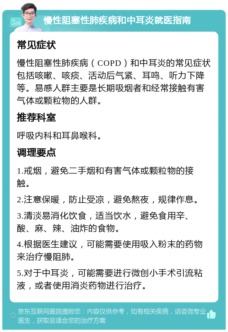 慢性阻塞性肺疾病和中耳炎就医指南 常见症状 慢性阻塞性肺疾病（COPD）和中耳炎的常见症状包括咳嗽、咳痰、活动后气紧、耳鸣、听力下降等。易感人群主要是长期吸烟者和经常接触有害气体或颗粒物的人群。 推荐科室 呼吸内科和耳鼻喉科。 调理要点 1.戒烟，避免二手烟和有害气体或颗粒物的接触。 2.注意保暖，防止受凉，避免熬夜，规律作息。 3.清淡易消化饮食，适当饮水，避免食用辛、酸、麻、辣、油炸的食物。 4.根据医生建议，可能需要使用吸入粉末的药物来治疗慢阻肺。 5.对于中耳炎，可能需要进行微创小手术引流粘液，或者使用消炎药物进行治疗。