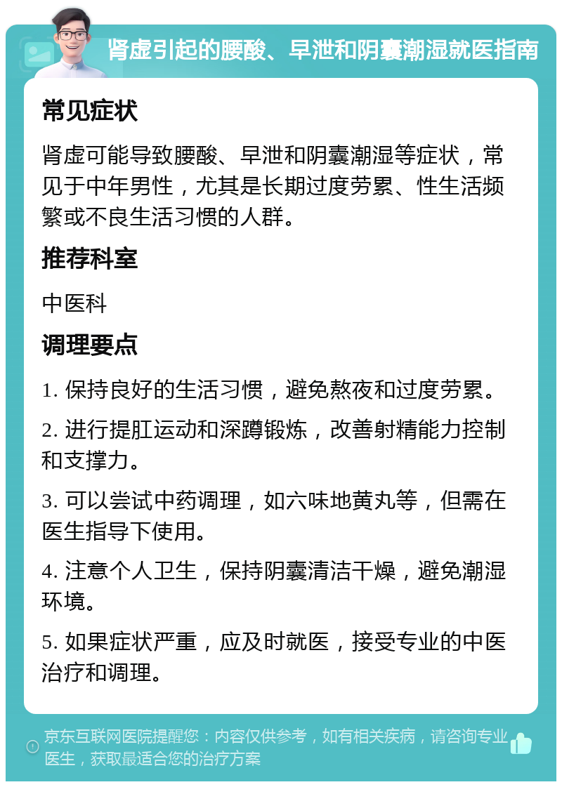 肾虚引起的腰酸、早泄和阴囊潮湿就医指南 常见症状 肾虚可能导致腰酸、早泄和阴囊潮湿等症状，常见于中年男性，尤其是长期过度劳累、性生活频繁或不良生活习惯的人群。 推荐科室 中医科 调理要点 1. 保持良好的生活习惯，避免熬夜和过度劳累。 2. 进行提肛运动和深蹲锻炼，改善射精能力控制和支撑力。 3. 可以尝试中药调理，如六味地黄丸等，但需在医生指导下使用。 4. 注意个人卫生，保持阴囊清洁干燥，避免潮湿环境。 5. 如果症状严重，应及时就医，接受专业的中医治疗和调理。