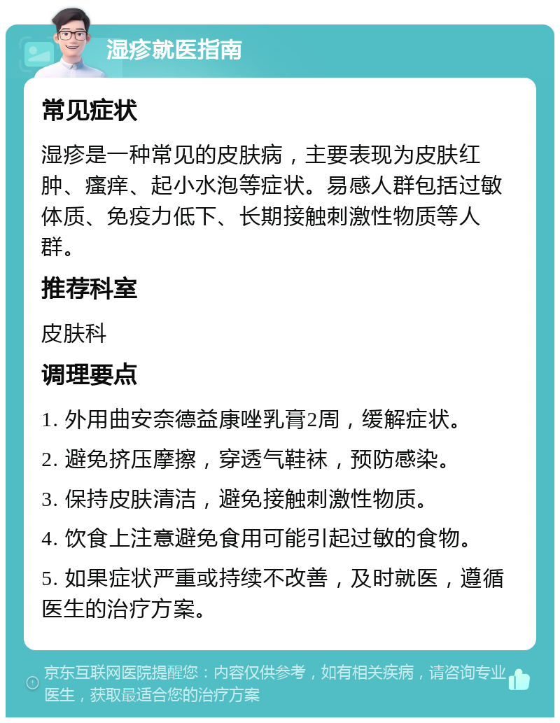 湿疹就医指南 常见症状 湿疹是一种常见的皮肤病，主要表现为皮肤红肿、瘙痒、起小水泡等症状。易感人群包括过敏体质、免疫力低下、长期接触刺激性物质等人群。 推荐科室 皮肤科 调理要点 1. 外用曲安奈德益康唑乳膏2周，缓解症状。 2. 避免挤压摩擦，穿透气鞋袜，预防感染。 3. 保持皮肤清洁，避免接触刺激性物质。 4. 饮食上注意避免食用可能引起过敏的食物。 5. 如果症状严重或持续不改善，及时就医，遵循医生的治疗方案。