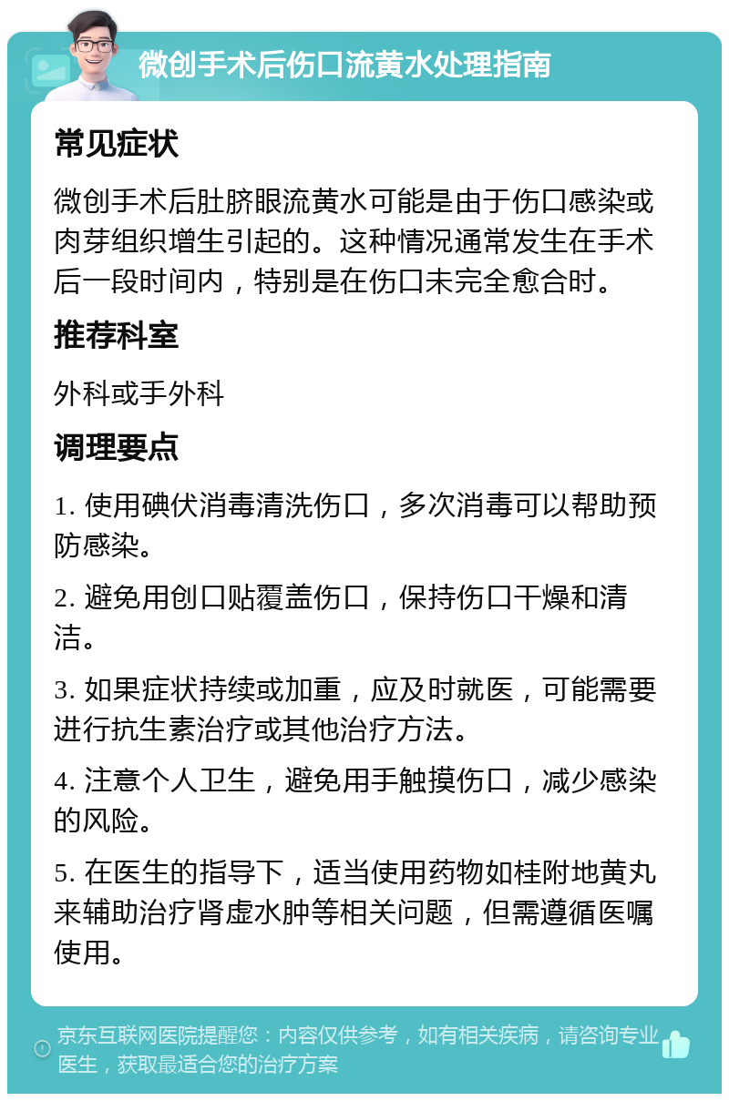 微创手术后伤口流黄水处理指南 常见症状 微创手术后肚脐眼流黄水可能是由于伤口感染或肉芽组织增生引起的。这种情况通常发生在手术后一段时间内，特别是在伤口未完全愈合时。 推荐科室 外科或手外科 调理要点 1. 使用碘伏消毒清洗伤口，多次消毒可以帮助预防感染。 2. 避免用创口贴覆盖伤口，保持伤口干燥和清洁。 3. 如果症状持续或加重，应及时就医，可能需要进行抗生素治疗或其他治疗方法。 4. 注意个人卫生，避免用手触摸伤口，减少感染的风险。 5. 在医生的指导下，适当使用药物如桂附地黄丸来辅助治疗肾虚水肿等相关问题，但需遵循医嘱使用。