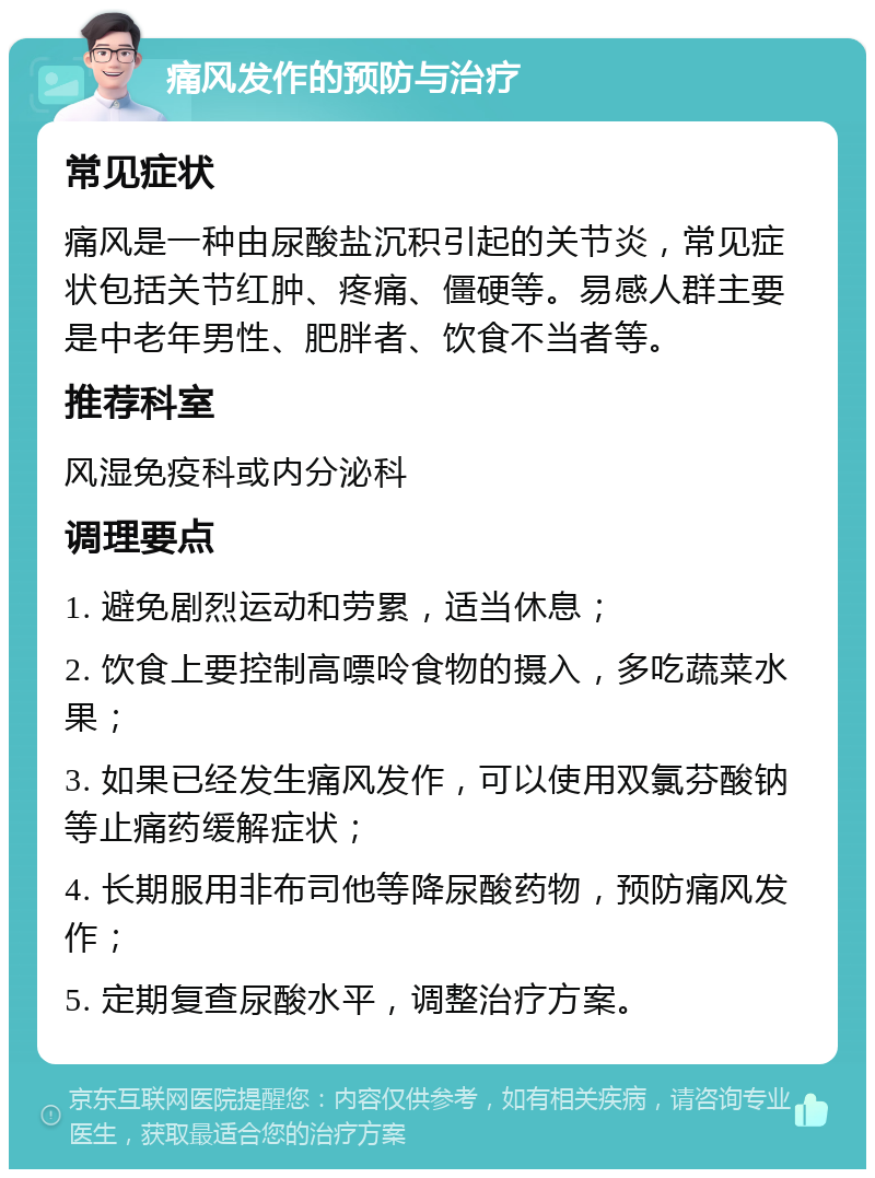 痛风发作的预防与治疗 常见症状 痛风是一种由尿酸盐沉积引起的关节炎，常见症状包括关节红肿、疼痛、僵硬等。易感人群主要是中老年男性、肥胖者、饮食不当者等。 推荐科室 风湿免疫科或内分泌科 调理要点 1. 避免剧烈运动和劳累，适当休息； 2. 饮食上要控制高嘌呤食物的摄入，多吃蔬菜水果； 3. 如果已经发生痛风发作，可以使用双氯芬酸钠等止痛药缓解症状； 4. 长期服用非布司他等降尿酸药物，预防痛风发作； 5. 定期复查尿酸水平，调整治疗方案。