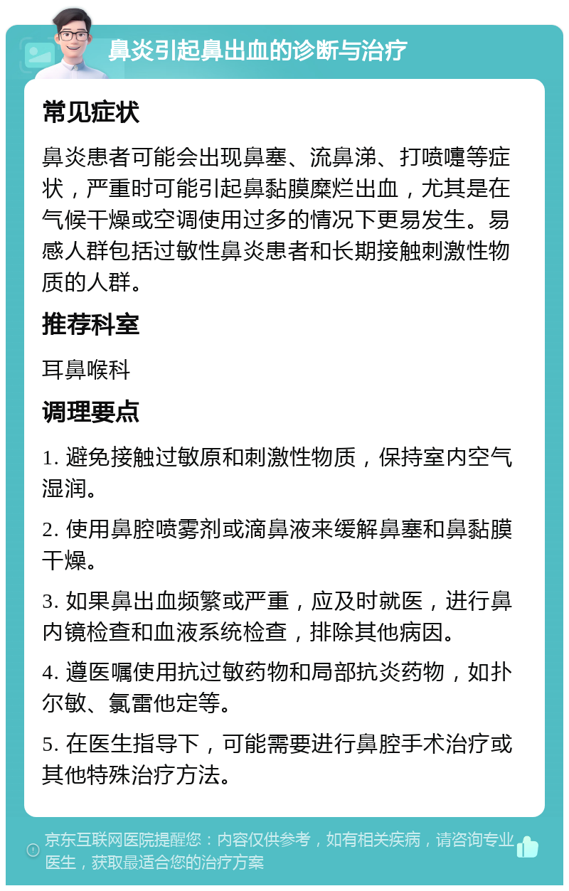 鼻炎引起鼻出血的诊断与治疗 常见症状 鼻炎患者可能会出现鼻塞、流鼻涕、打喷嚏等症状，严重时可能引起鼻黏膜糜烂出血，尤其是在气候干燥或空调使用过多的情况下更易发生。易感人群包括过敏性鼻炎患者和长期接触刺激性物质的人群。 推荐科室 耳鼻喉科 调理要点 1. 避免接触过敏原和刺激性物质，保持室内空气湿润。 2. 使用鼻腔喷雾剂或滴鼻液来缓解鼻塞和鼻黏膜干燥。 3. 如果鼻出血频繁或严重，应及时就医，进行鼻内镜检查和血液系统检查，排除其他病因。 4. 遵医嘱使用抗过敏药物和局部抗炎药物，如扑尔敏、氯雷他定等。 5. 在医生指导下，可能需要进行鼻腔手术治疗或其他特殊治疗方法。