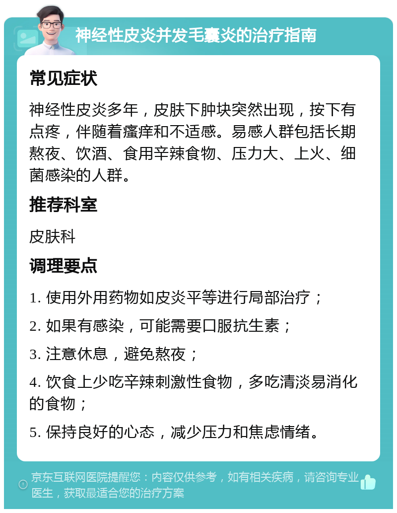 神经性皮炎并发毛囊炎的治疗指南 常见症状 神经性皮炎多年，皮肤下肿块突然出现，按下有点疼，伴随着瘙痒和不适感。易感人群包括长期熬夜、饮酒、食用辛辣食物、压力大、上火、细菌感染的人群。 推荐科室 皮肤科 调理要点 1. 使用外用药物如皮炎平等进行局部治疗； 2. 如果有感染，可能需要口服抗生素； 3. 注意休息，避免熬夜； 4. 饮食上少吃辛辣刺激性食物，多吃清淡易消化的食物； 5. 保持良好的心态，减少压力和焦虑情绪。