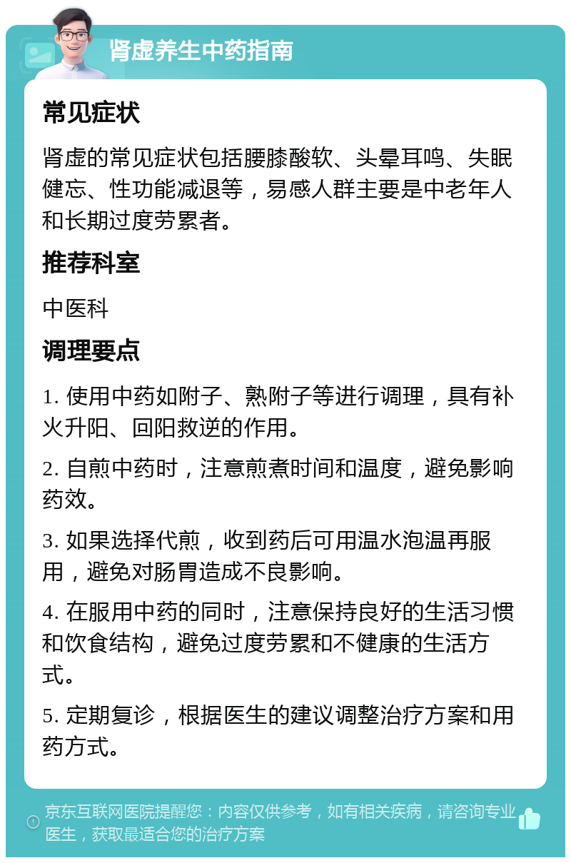 肾虚养生中药指南 常见症状 肾虚的常见症状包括腰膝酸软、头晕耳鸣、失眠健忘、性功能减退等，易感人群主要是中老年人和长期过度劳累者。 推荐科室 中医科 调理要点 1. 使用中药如附子、熟附子等进行调理，具有补火升阳、回阳救逆的作用。 2. 自煎中药时，注意煎煮时间和温度，避免影响药效。 3. 如果选择代煎，收到药后可用温水泡温再服用，避免对肠胃造成不良影响。 4. 在服用中药的同时，注意保持良好的生活习惯和饮食结构，避免过度劳累和不健康的生活方式。 5. 定期复诊，根据医生的建议调整治疗方案和用药方式。