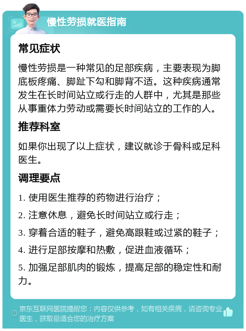 慢性劳损就医指南 常见症状 慢性劳损是一种常见的足部疾病，主要表现为脚底板疼痛、脚趾下勾和脚背不适。这种疾病通常发生在长时间站立或行走的人群中，尤其是那些从事重体力劳动或需要长时间站立的工作的人。 推荐科室 如果你出现了以上症状，建议就诊于骨科或足科医生。 调理要点 1. 使用医生推荐的药物进行治疗； 2. 注意休息，避免长时间站立或行走； 3. 穿着合适的鞋子，避免高跟鞋或过紧的鞋子； 4. 进行足部按摩和热敷，促进血液循环； 5. 加强足部肌肉的锻炼，提高足部的稳定性和耐力。