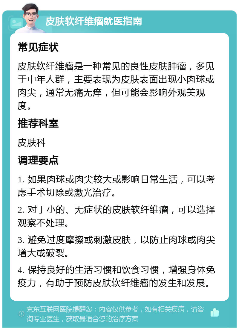 皮肤软纤维瘤就医指南 常见症状 皮肤软纤维瘤是一种常见的良性皮肤肿瘤，多见于中年人群，主要表现为皮肤表面出现小肉球或肉尖，通常无痛无痒，但可能会影响外观美观度。 推荐科室 皮肤科 调理要点 1. 如果肉球或肉尖较大或影响日常生活，可以考虑手术切除或激光治疗。 2. 对于小的、无症状的皮肤软纤维瘤，可以选择观察不处理。 3. 避免过度摩擦或刺激皮肤，以防止肉球或肉尖增大或破裂。 4. 保持良好的生活习惯和饮食习惯，增强身体免疫力，有助于预防皮肤软纤维瘤的发生和发展。