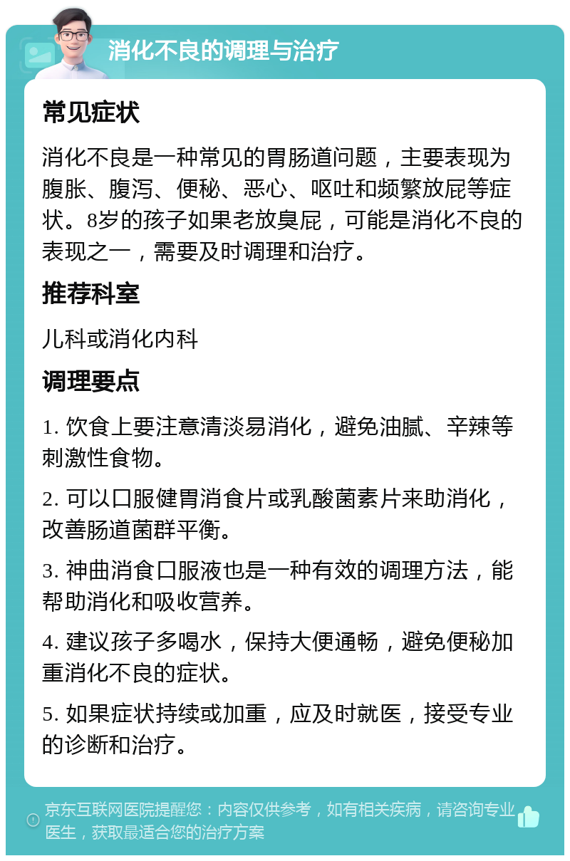 消化不良的调理与治疗 常见症状 消化不良是一种常见的胃肠道问题，主要表现为腹胀、腹泻、便秘、恶心、呕吐和频繁放屁等症状。8岁的孩子如果老放臭屁，可能是消化不良的表现之一，需要及时调理和治疗。 推荐科室 儿科或消化内科 调理要点 1. 饮食上要注意清淡易消化，避免油腻、辛辣等刺激性食物。 2. 可以口服健胃消食片或乳酸菌素片来助消化，改善肠道菌群平衡。 3. 神曲消食口服液也是一种有效的调理方法，能帮助消化和吸收营养。 4. 建议孩子多喝水，保持大便通畅，避免便秘加重消化不良的症状。 5. 如果症状持续或加重，应及时就医，接受专业的诊断和治疗。