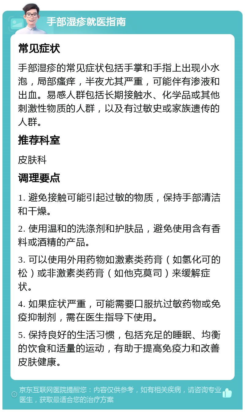 手部湿疹就医指南 常见症状 手部湿疹的常见症状包括手掌和手指上出现小水泡，局部瘙痒，半夜尤其严重，可能伴有渗液和出血。易感人群包括长期接触水、化学品或其他刺激性物质的人群，以及有过敏史或家族遗传的人群。 推荐科室 皮肤科 调理要点 1. 避免接触可能引起过敏的物质，保持手部清洁和干燥。 2. 使用温和的洗涤剂和护肤品，避免使用含有香料或酒精的产品。 3. 可以使用外用药物如激素类药膏（如氢化可的松）或非激素类药膏（如他克莫司）来缓解症状。 4. 如果症状严重，可能需要口服抗过敏药物或免疫抑制剂，需在医生指导下使用。 5. 保持良好的生活习惯，包括充足的睡眠、均衡的饮食和适量的运动，有助于提高免疫力和改善皮肤健康。