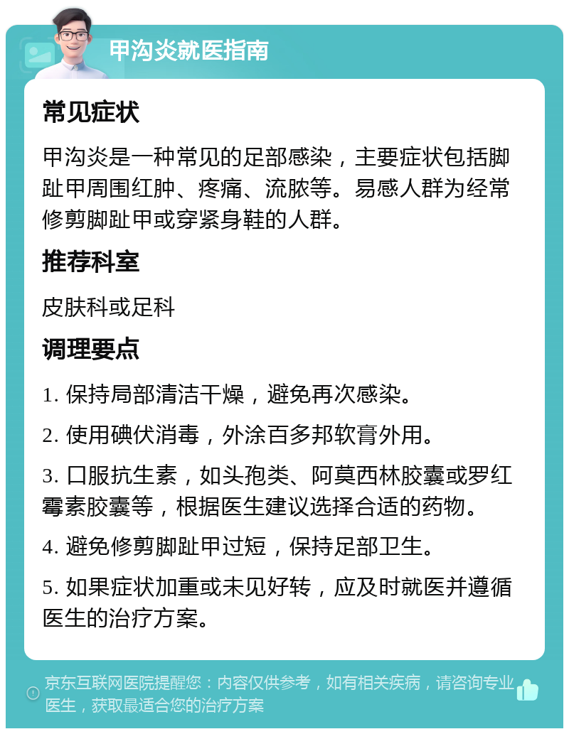 甲沟炎就医指南 常见症状 甲沟炎是一种常见的足部感染，主要症状包括脚趾甲周围红肿、疼痛、流脓等。易感人群为经常修剪脚趾甲或穿紧身鞋的人群。 推荐科室 皮肤科或足科 调理要点 1. 保持局部清洁干燥，避免再次感染。 2. 使用碘伏消毒，外涂百多邦软膏外用。 3. 口服抗生素，如头孢类、阿莫西林胶囊或罗红霉素胶囊等，根据医生建议选择合适的药物。 4. 避免修剪脚趾甲过短，保持足部卫生。 5. 如果症状加重或未见好转，应及时就医并遵循医生的治疗方案。