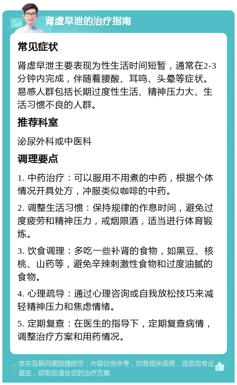 肾虚早泄的治疗指南 常见症状 肾虚早泄主要表现为性生活时间短暂，通常在2-3分钟内完成，伴随着腰酸、耳鸣、头晕等症状。易感人群包括长期过度性生活、精神压力大、生活习惯不良的人群。 推荐科室 泌尿外科或中医科 调理要点 1. 中药治疗：可以服用不用煮的中药，根据个体情况开具处方，冲服类似咖啡的中药。 2. 调整生活习惯：保持规律的作息时间，避免过度疲劳和精神压力，戒烟限酒，适当进行体育锻炼。 3. 饮食调理：多吃一些补肾的食物，如黑豆、核桃、山药等，避免辛辣刺激性食物和过度油腻的食物。 4. 心理疏导：通过心理咨询或自我放松技巧来减轻精神压力和焦虑情绪。 5. 定期复查：在医生的指导下，定期复查病情，调整治疗方案和用药情况。