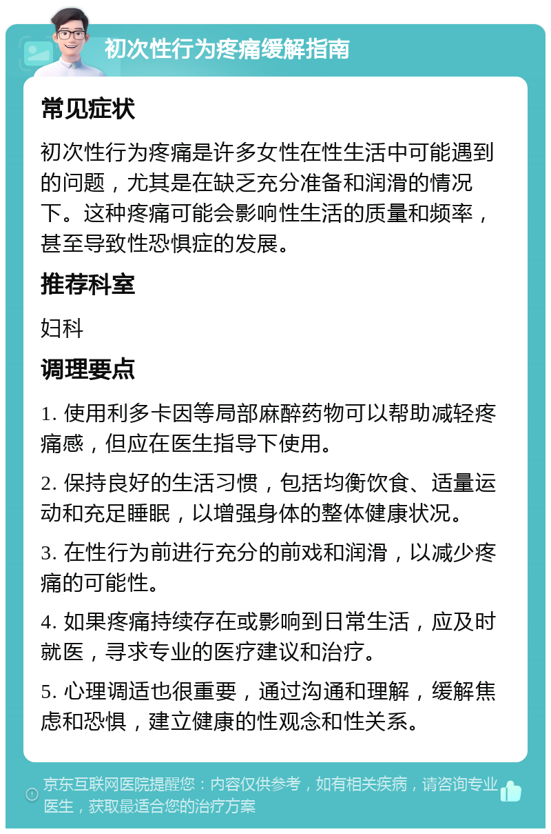 初次性行为疼痛缓解指南 常见症状 初次性行为疼痛是许多女性在性生活中可能遇到的问题，尤其是在缺乏充分准备和润滑的情况下。这种疼痛可能会影响性生活的质量和频率，甚至导致性恐惧症的发展。 推荐科室 妇科 调理要点 1. 使用利多卡因等局部麻醉药物可以帮助减轻疼痛感，但应在医生指导下使用。 2. 保持良好的生活习惯，包括均衡饮食、适量运动和充足睡眠，以增强身体的整体健康状况。 3. 在性行为前进行充分的前戏和润滑，以减少疼痛的可能性。 4. 如果疼痛持续存在或影响到日常生活，应及时就医，寻求专业的医疗建议和治疗。 5. 心理调适也很重要，通过沟通和理解，缓解焦虑和恐惧，建立健康的性观念和性关系。