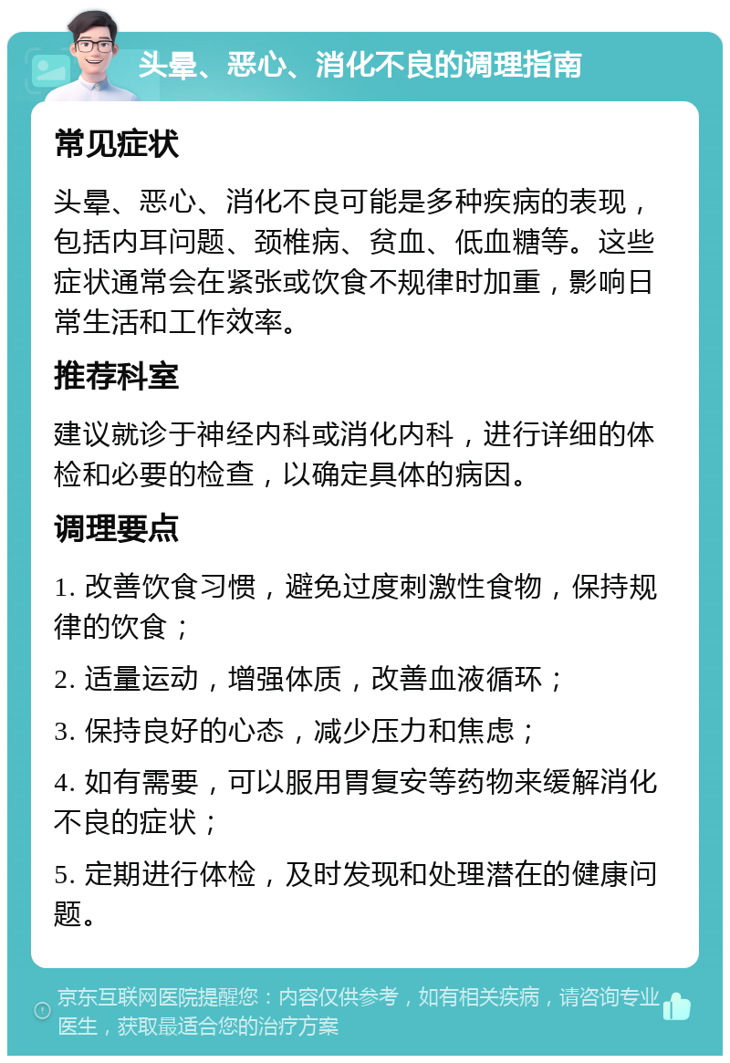 头晕、恶心、消化不良的调理指南 常见症状 头晕、恶心、消化不良可能是多种疾病的表现，包括内耳问题、颈椎病、贫血、低血糖等。这些症状通常会在紧张或饮食不规律时加重，影响日常生活和工作效率。 推荐科室 建议就诊于神经内科或消化内科，进行详细的体检和必要的检查，以确定具体的病因。 调理要点 1. 改善饮食习惯，避免过度刺激性食物，保持规律的饮食； 2. 适量运动，增强体质，改善血液循环； 3. 保持良好的心态，减少压力和焦虑； 4. 如有需要，可以服用胃复安等药物来缓解消化不良的症状； 5. 定期进行体检，及时发现和处理潜在的健康问题。