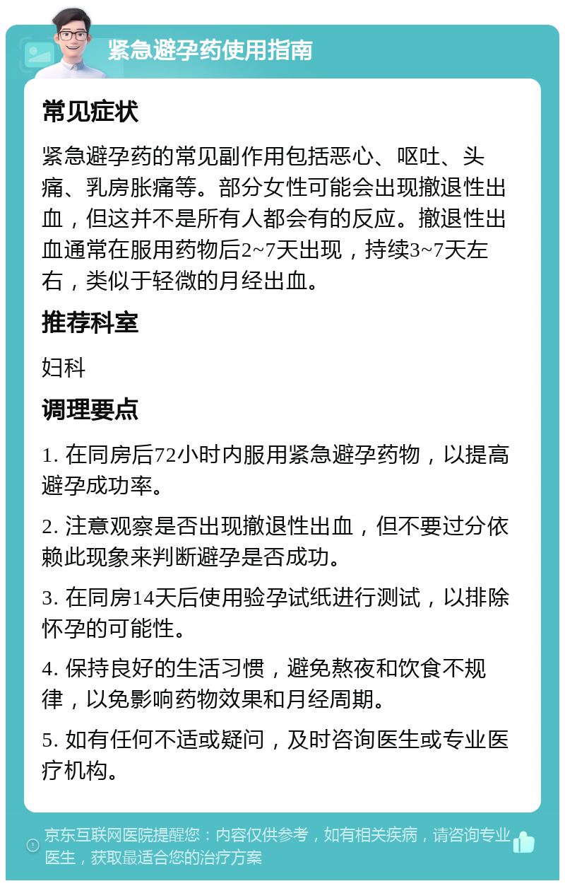 紧急避孕药使用指南 常见症状 紧急避孕药的常见副作用包括恶心、呕吐、头痛、乳房胀痛等。部分女性可能会出现撤退性出血，但这并不是所有人都会有的反应。撤退性出血通常在服用药物后2~7天出现，持续3~7天左右，类似于轻微的月经出血。 推荐科室 妇科 调理要点 1. 在同房后72小时内服用紧急避孕药物，以提高避孕成功率。 2. 注意观察是否出现撤退性出血，但不要过分依赖此现象来判断避孕是否成功。 3. 在同房14天后使用验孕试纸进行测试，以排除怀孕的可能性。 4. 保持良好的生活习惯，避免熬夜和饮食不规律，以免影响药物效果和月经周期。 5. 如有任何不适或疑问，及时咨询医生或专业医疗机构。