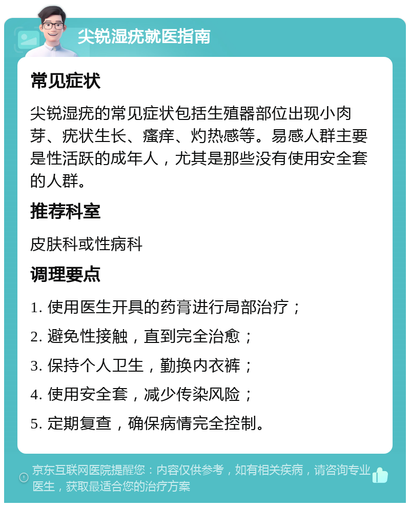 尖锐湿疣就医指南 常见症状 尖锐湿疣的常见症状包括生殖器部位出现小肉芽、疣状生长、瘙痒、灼热感等。易感人群主要是性活跃的成年人，尤其是那些没有使用安全套的人群。 推荐科室 皮肤科或性病科 调理要点 1. 使用医生开具的药膏进行局部治疗； 2. 避免性接触，直到完全治愈； 3. 保持个人卫生，勤换内衣裤； 4. 使用安全套，减少传染风险； 5. 定期复查，确保病情完全控制。