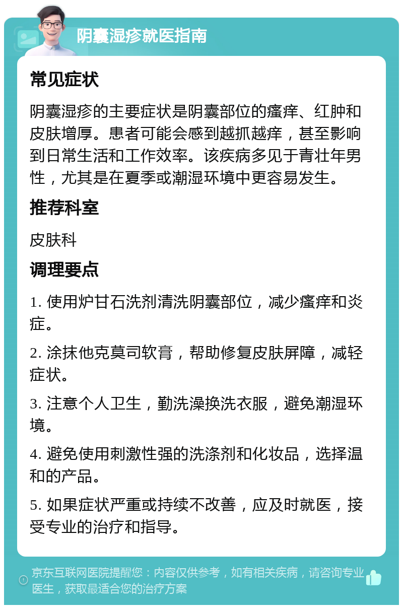 阴囊湿疹就医指南 常见症状 阴囊湿疹的主要症状是阴囊部位的瘙痒、红肿和皮肤增厚。患者可能会感到越抓越痒，甚至影响到日常生活和工作效率。该疾病多见于青壮年男性，尤其是在夏季或潮湿环境中更容易发生。 推荐科室 皮肤科 调理要点 1. 使用炉甘石洗剂清洗阴囊部位，减少瘙痒和炎症。 2. 涂抹他克莫司软膏，帮助修复皮肤屏障，减轻症状。 3. 注意个人卫生，勤洗澡换洗衣服，避免潮湿环境。 4. 避免使用刺激性强的洗涤剂和化妆品，选择温和的产品。 5. 如果症状严重或持续不改善，应及时就医，接受专业的治疗和指导。