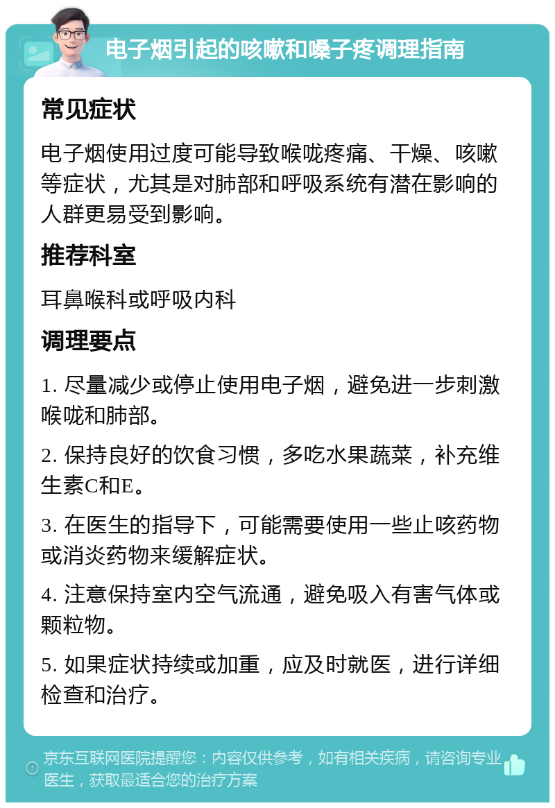 电子烟引起的咳嗽和嗓子疼调理指南 常见症状 电子烟使用过度可能导致喉咙疼痛、干燥、咳嗽等症状，尤其是对肺部和呼吸系统有潜在影响的人群更易受到影响。 推荐科室 耳鼻喉科或呼吸内科 调理要点 1. 尽量减少或停止使用电子烟，避免进一步刺激喉咙和肺部。 2. 保持良好的饮食习惯，多吃水果蔬菜，补充维生素C和E。 3. 在医生的指导下，可能需要使用一些止咳药物或消炎药物来缓解症状。 4. 注意保持室内空气流通，避免吸入有害气体或颗粒物。 5. 如果症状持续或加重，应及时就医，进行详细检查和治疗。