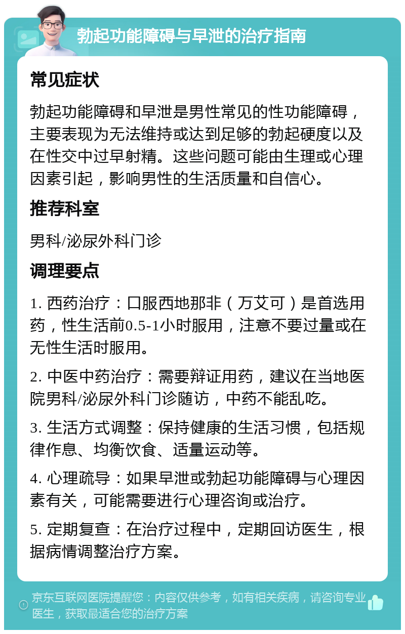 勃起功能障碍与早泄的治疗指南 常见症状 勃起功能障碍和早泄是男性常见的性功能障碍，主要表现为无法维持或达到足够的勃起硬度以及在性交中过早射精。这些问题可能由生理或心理因素引起，影响男性的生活质量和自信心。 推荐科室 男科/泌尿外科门诊 调理要点 1. 西药治疗：口服西地那非（万艾可）是首选用药，性生活前0.5-1小时服用，注意不要过量或在无性生活时服用。 2. 中医中药治疗：需要辩证用药，建议在当地医院男科/泌尿外科门诊随访，中药不能乱吃。 3. 生活方式调整：保持健康的生活习惯，包括规律作息、均衡饮食、适量运动等。 4. 心理疏导：如果早泄或勃起功能障碍与心理因素有关，可能需要进行心理咨询或治疗。 5. 定期复查：在治疗过程中，定期回访医生，根据病情调整治疗方案。