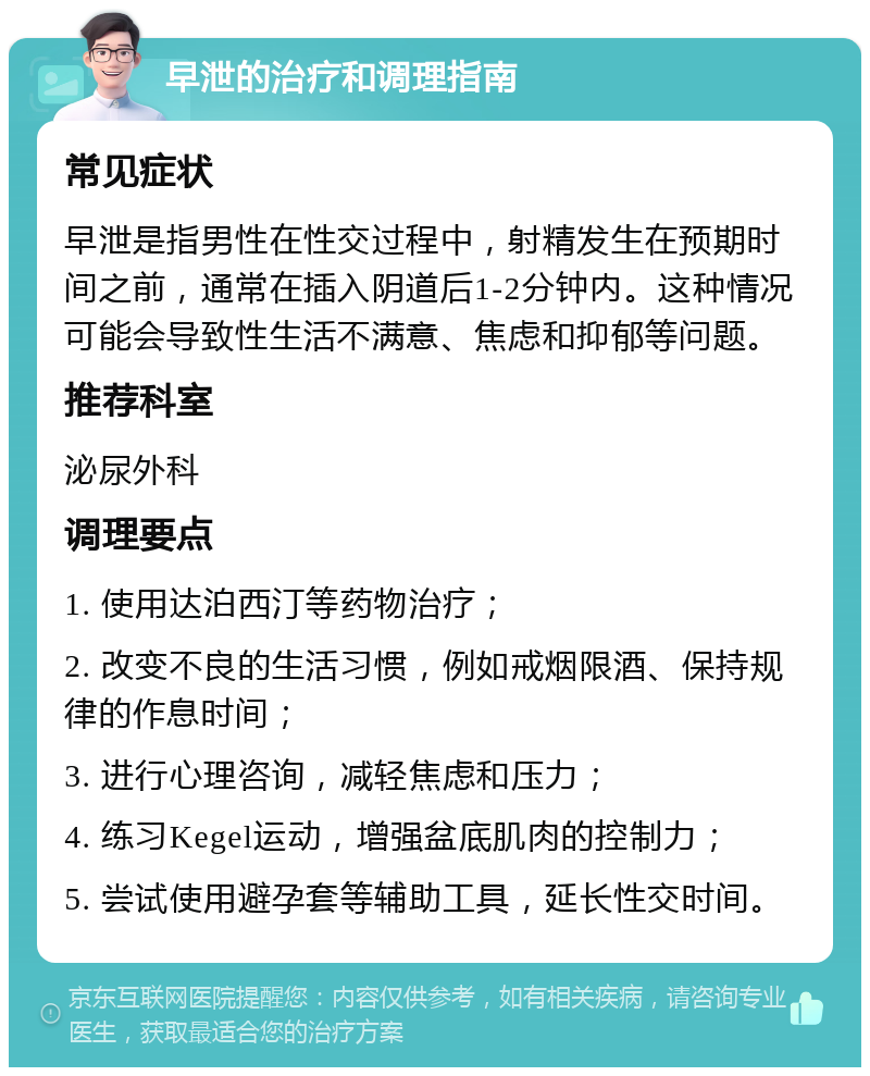 早泄的治疗和调理指南 常见症状 早泄是指男性在性交过程中，射精发生在预期时间之前，通常在插入阴道后1-2分钟内。这种情况可能会导致性生活不满意、焦虑和抑郁等问题。 推荐科室 泌尿外科 调理要点 1. 使用达泊西汀等药物治疗； 2. 改变不良的生活习惯，例如戒烟限酒、保持规律的作息时间； 3. 进行心理咨询，减轻焦虑和压力； 4. 练习Kegel运动，增强盆底肌肉的控制力； 5. 尝试使用避孕套等辅助工具，延长性交时间。