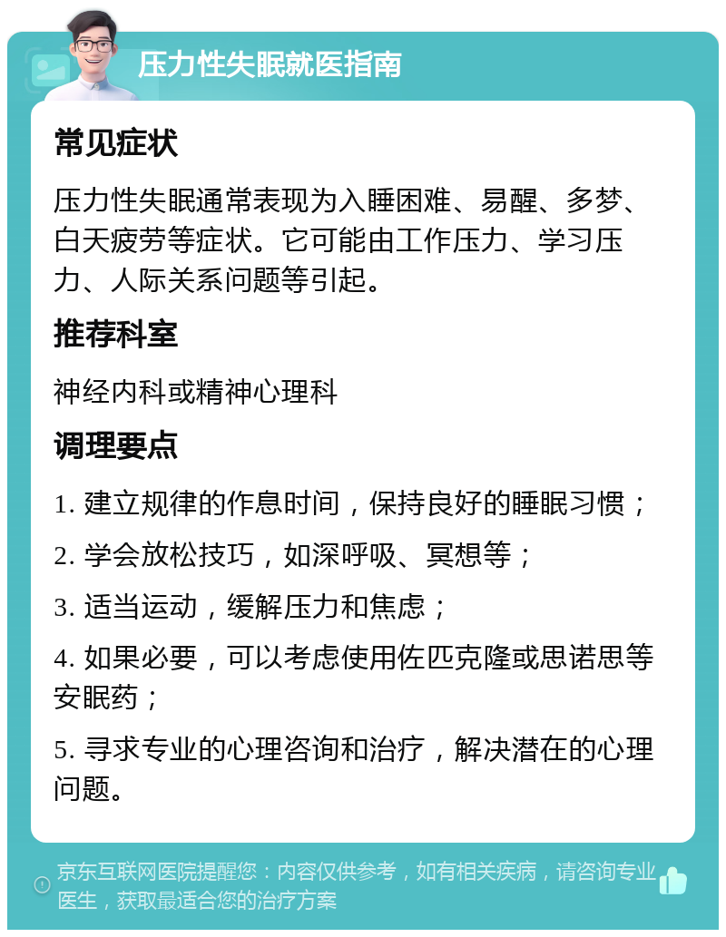 压力性失眠就医指南 常见症状 压力性失眠通常表现为入睡困难、易醒、多梦、白天疲劳等症状。它可能由工作压力、学习压力、人际关系问题等引起。 推荐科室 神经内科或精神心理科 调理要点 1. 建立规律的作息时间，保持良好的睡眠习惯； 2. 学会放松技巧，如深呼吸、冥想等； 3. 适当运动，缓解压力和焦虑； 4. 如果必要，可以考虑使用佐匹克隆或思诺思等安眠药； 5. 寻求专业的心理咨询和治疗，解决潜在的心理问题。