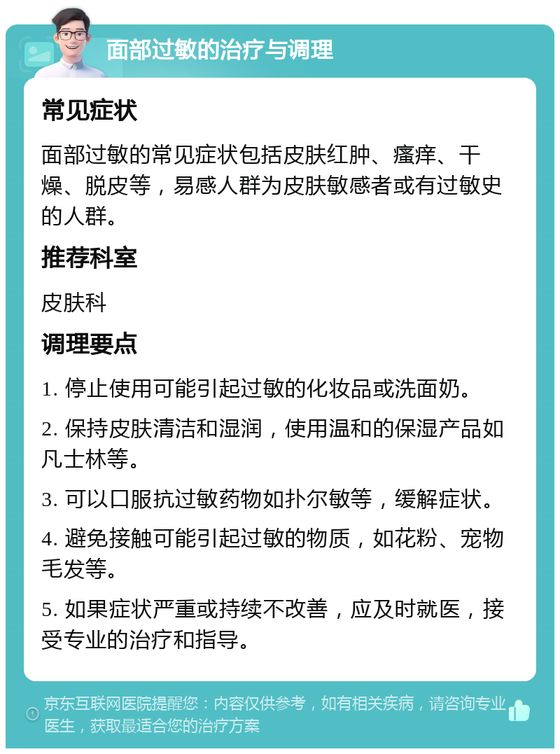 面部过敏的治疗与调理 常见症状 面部过敏的常见症状包括皮肤红肿、瘙痒、干燥、脱皮等，易感人群为皮肤敏感者或有过敏史的人群。 推荐科室 皮肤科 调理要点 1. 停止使用可能引起过敏的化妆品或洗面奶。 2. 保持皮肤清洁和湿润，使用温和的保湿产品如凡士林等。 3. 可以口服抗过敏药物如扑尔敏等，缓解症状。 4. 避免接触可能引起过敏的物质，如花粉、宠物毛发等。 5. 如果症状严重或持续不改善，应及时就医，接受专业的治疗和指导。