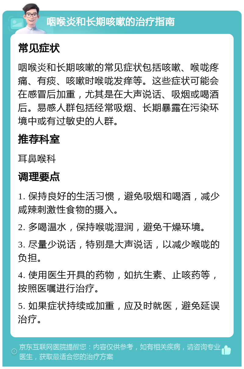 咽喉炎和长期咳嗽的治疗指南 常见症状 咽喉炎和长期咳嗽的常见症状包括咳嗽、喉咙疼痛、有痰、咳嗽时喉咙发痒等。这些症状可能会在感冒后加重，尤其是在大声说话、吸烟或喝酒后。易感人群包括经常吸烟、长期暴露在污染环境中或有过敏史的人群。 推荐科室 耳鼻喉科 调理要点 1. 保持良好的生活习惯，避免吸烟和喝酒，减少咸辣刺激性食物的摄入。 2. 多喝温水，保持喉咙湿润，避免干燥环境。 3. 尽量少说话，特别是大声说话，以减少喉咙的负担。 4. 使用医生开具的药物，如抗生素、止咳药等，按照医嘱进行治疗。 5. 如果症状持续或加重，应及时就医，避免延误治疗。