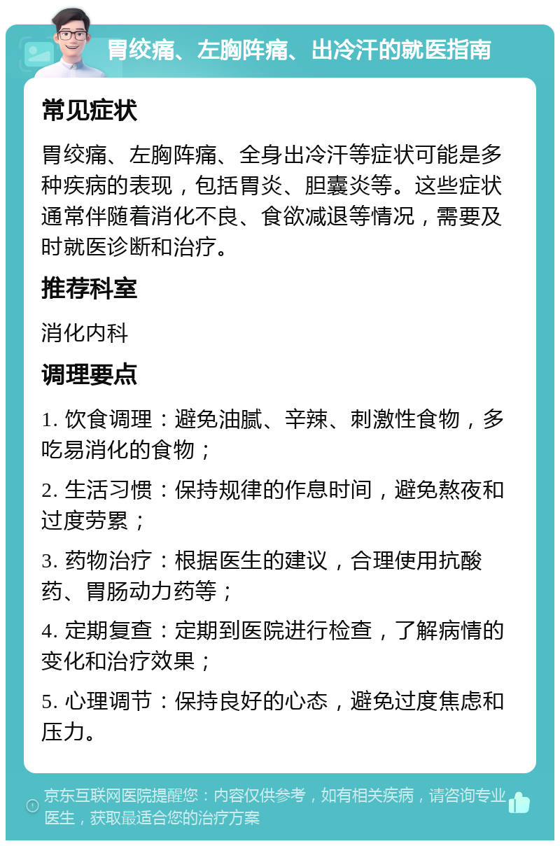 胃绞痛、左胸阵痛、出冷汗的就医指南 常见症状 胃绞痛、左胸阵痛、全身出冷汗等症状可能是多种疾病的表现，包括胃炎、胆囊炎等。这些症状通常伴随着消化不良、食欲减退等情况，需要及时就医诊断和治疗。 推荐科室 消化内科 调理要点 1. 饮食调理：避免油腻、辛辣、刺激性食物，多吃易消化的食物； 2. 生活习惯：保持规律的作息时间，避免熬夜和过度劳累； 3. 药物治疗：根据医生的建议，合理使用抗酸药、胃肠动力药等； 4. 定期复查：定期到医院进行检查，了解病情的变化和治疗效果； 5. 心理调节：保持良好的心态，避免过度焦虑和压力。