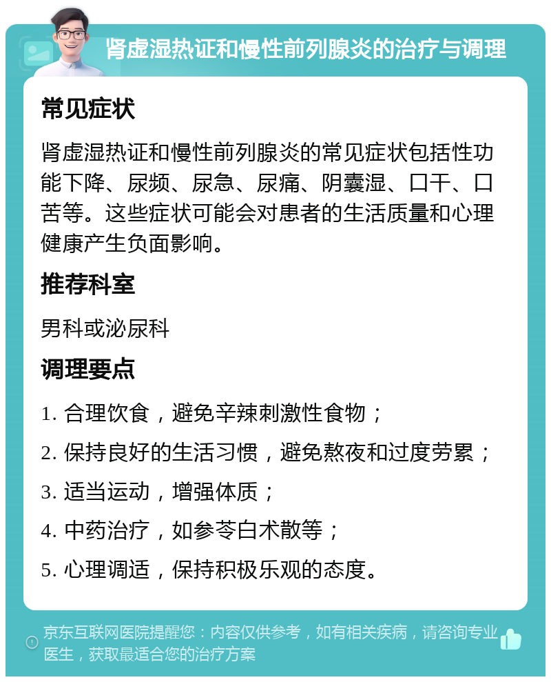 肾虚湿热证和慢性前列腺炎的治疗与调理 常见症状 肾虚湿热证和慢性前列腺炎的常见症状包括性功能下降、尿频、尿急、尿痛、阴囊湿、口干、口苦等。这些症状可能会对患者的生活质量和心理健康产生负面影响。 推荐科室 男科或泌尿科 调理要点 1. 合理饮食，避免辛辣刺激性食物； 2. 保持良好的生活习惯，避免熬夜和过度劳累； 3. 适当运动，增强体质； 4. 中药治疗，如参苓白术散等； 5. 心理调适，保持积极乐观的态度。