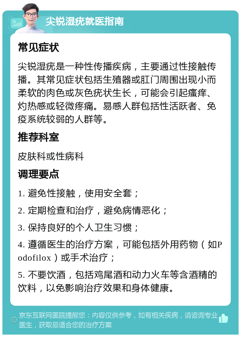 尖锐湿疣就医指南 常见症状 尖锐湿疣是一种性传播疾病，主要通过性接触传播。其常见症状包括生殖器或肛门周围出现小而柔软的肉色或灰色疣状生长，可能会引起瘙痒、灼热感或轻微疼痛。易感人群包括性活跃者、免疫系统较弱的人群等。 推荐科室 皮肤科或性病科 调理要点 1. 避免性接触，使用安全套； 2. 定期检查和治疗，避免病情恶化； 3. 保持良好的个人卫生习惯； 4. 遵循医生的治疗方案，可能包括外用药物（如Podofilox）或手术治疗； 5. 不要饮酒，包括鸡尾酒和动力火车等含酒精的饮料，以免影响治疗效果和身体健康。