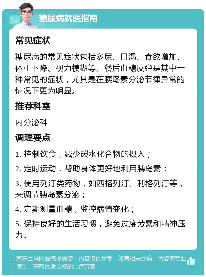 糖尿病就医指南 常见症状 糖尿病的常见症状包括多尿、口渴、食欲增加、体重下降、视力模糊等。餐后血糖反弹是其中一种常见的症状，尤其是在胰岛素分泌节律异常的情况下更为明显。 推荐科室 内分泌科 调理要点 1. 控制饮食，减少碳水化合物的摄入； 2. 定时运动，帮助身体更好地利用胰岛素； 3. 使用列汀类药物，如西格列汀、利格列汀等，来调节胰岛素分泌； 4. 定期测量血糖，监控病情变化； 5. 保持良好的生活习惯，避免过度劳累和精神压力。