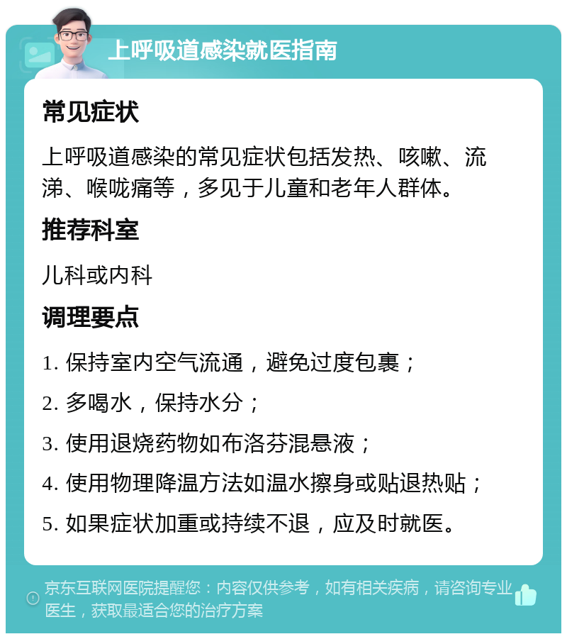 上呼吸道感染就医指南 常见症状 上呼吸道感染的常见症状包括发热、咳嗽、流涕、喉咙痛等，多见于儿童和老年人群体。 推荐科室 儿科或内科 调理要点 1. 保持室内空气流通，避免过度包裹； 2. 多喝水，保持水分； 3. 使用退烧药物如布洛芬混悬液； 4. 使用物理降温方法如温水擦身或贴退热贴； 5. 如果症状加重或持续不退，应及时就医。