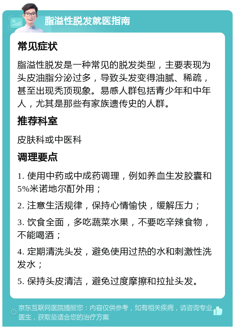 脂溢性脱发就医指南 常见症状 脂溢性脱发是一种常见的脱发类型，主要表现为头皮油脂分泌过多，导致头发变得油腻、稀疏，甚至出现秃顶现象。易感人群包括青少年和中年人，尤其是那些有家族遗传史的人群。 推荐科室 皮肤科或中医科 调理要点 1. 使用中药或中成药调理，例如养血生发胶囊和5%米诺地尔酊外用； 2. 注意生活规律，保持心情愉快，缓解压力； 3. 饮食全面，多吃蔬菜水果，不要吃辛辣食物，不能喝酒； 4. 定期清洗头发，避免使用过热的水和刺激性洗发水； 5. 保持头皮清洁，避免过度摩擦和拉扯头发。