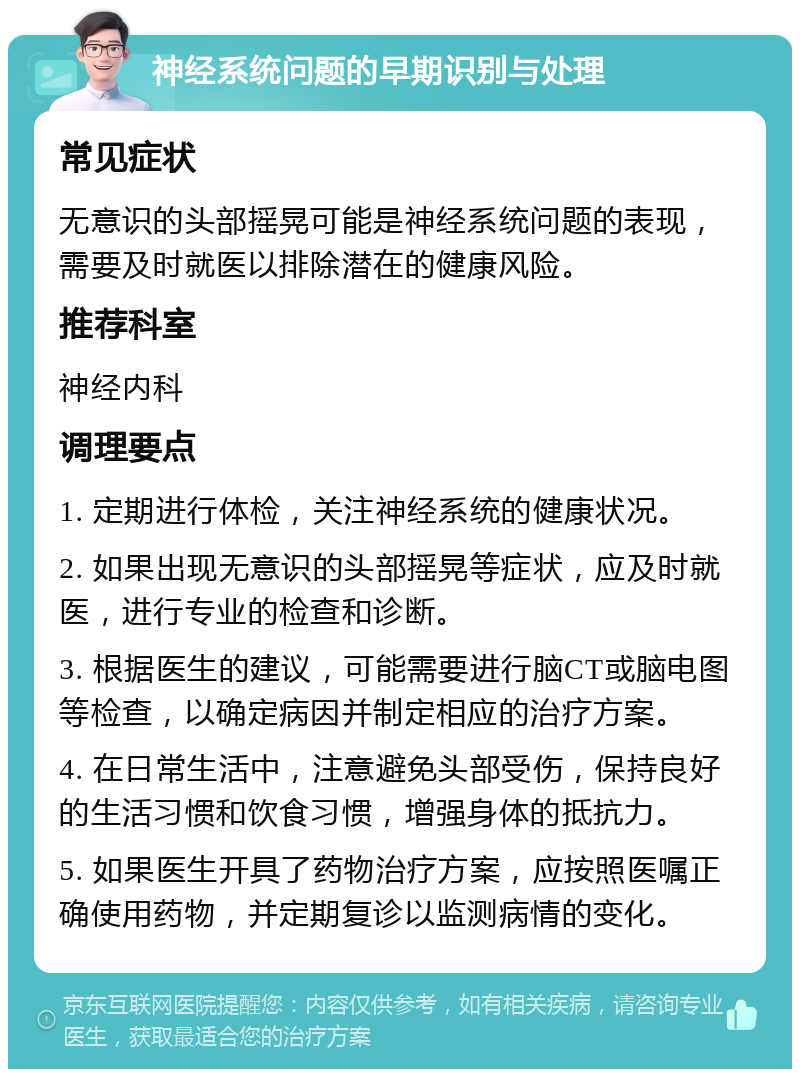 神经系统问题的早期识别与处理 常见症状 无意识的头部摇晃可能是神经系统问题的表现，需要及时就医以排除潜在的健康风险。 推荐科室 神经内科 调理要点 1. 定期进行体检，关注神经系统的健康状况。 2. 如果出现无意识的头部摇晃等症状，应及时就医，进行专业的检查和诊断。 3. 根据医生的建议，可能需要进行脑CT或脑电图等检查，以确定病因并制定相应的治疗方案。 4. 在日常生活中，注意避免头部受伤，保持良好的生活习惯和饮食习惯，增强身体的抵抗力。 5. 如果医生开具了药物治疗方案，应按照医嘱正确使用药物，并定期复诊以监测病情的变化。