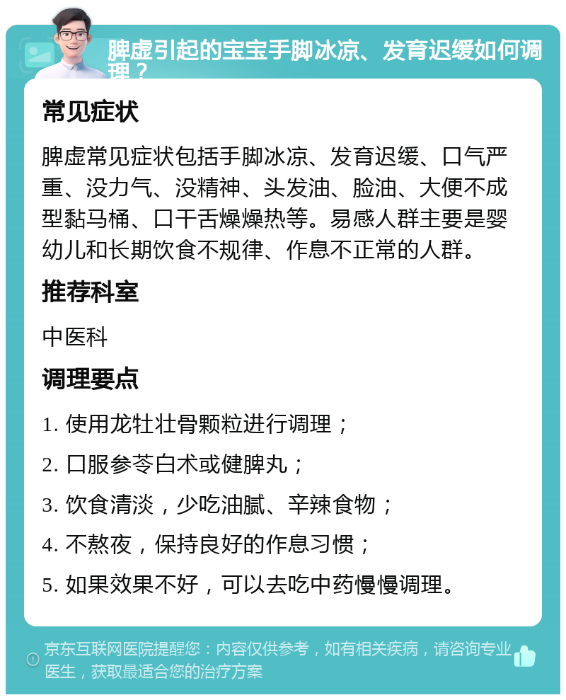 脾虚引起的宝宝手脚冰凉、发育迟缓如何调理？ 常见症状 脾虚常见症状包括手脚冰凉、发育迟缓、口气严重、没力气、没精神、头发油、脸油、大便不成型黏马桶、口干舌燥燥热等。易感人群主要是婴幼儿和长期饮食不规律、作息不正常的人群。 推荐科室 中医科 调理要点 1. 使用龙牡壮骨颗粒进行调理； 2. 口服参苓白术或健脾丸； 3. 饮食清淡，少吃油腻、辛辣食物； 4. 不熬夜，保持良好的作息习惯； 5. 如果效果不好，可以去吃中药慢慢调理。