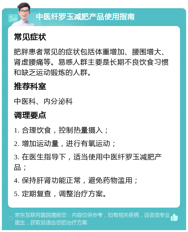 中医纤罗玉减肥产品使用指南 常见症状 肥胖患者常见的症状包括体重增加、腰围增大、肾虚腰痛等。易感人群主要是长期不良饮食习惯和缺乏运动锻炼的人群。 推荐科室 中医科、内分泌科 调理要点 1. 合理饮食，控制热量摄入； 2. 增加运动量，进行有氧运动； 3. 在医生指导下，适当使用中医纤罗玉减肥产品； 4. 保持肝肾功能正常，避免药物滥用； 5. 定期复查，调整治疗方案。