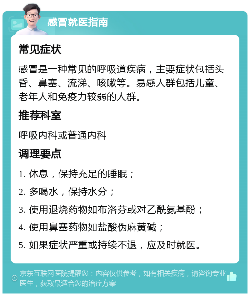 感冒就医指南 常见症状 感冒是一种常见的呼吸道疾病，主要症状包括头昏、鼻塞、流涕、咳嗽等。易感人群包括儿童、老年人和免疫力较弱的人群。 推荐科室 呼吸内科或普通内科 调理要点 1. 休息，保持充足的睡眠； 2. 多喝水，保持水分； 3. 使用退烧药物如布洛芬或对乙酰氨基酚； 4. 使用鼻塞药物如盐酸伪麻黄碱； 5. 如果症状严重或持续不退，应及时就医。