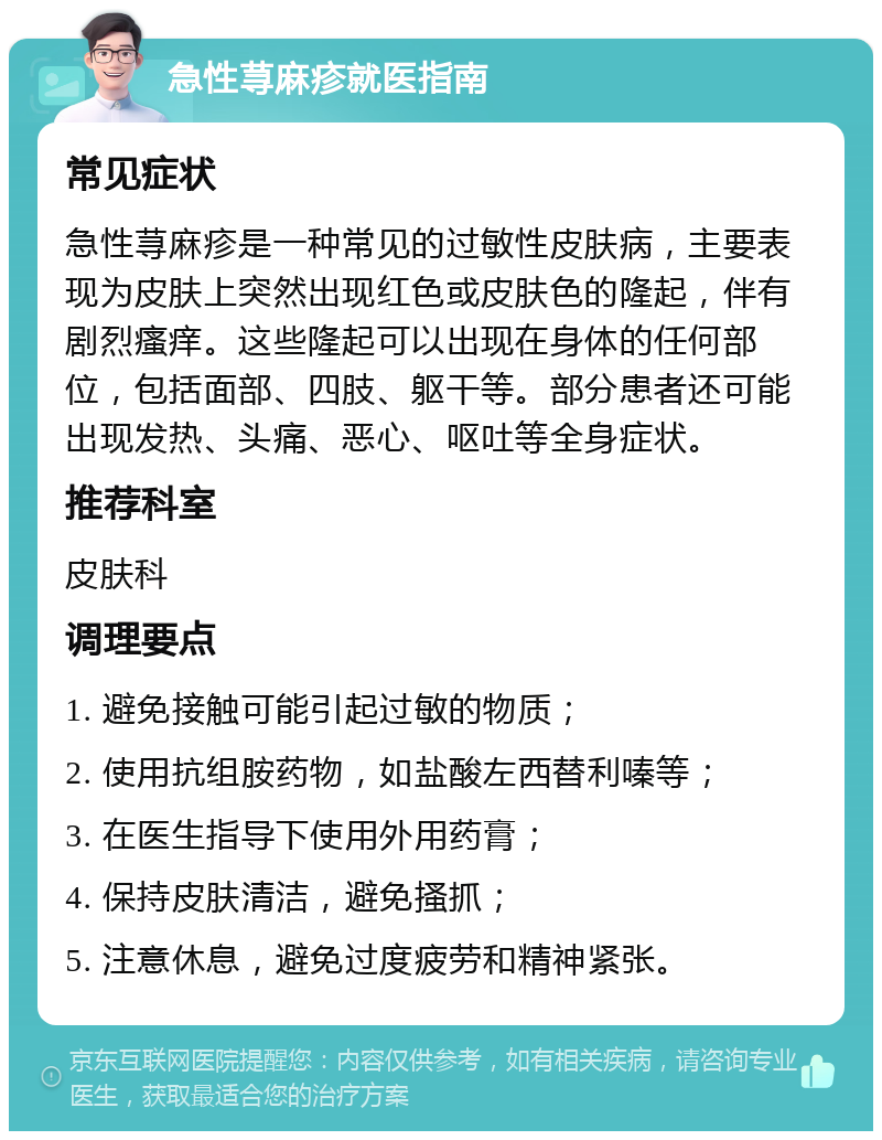 急性荨麻疹就医指南 常见症状 急性荨麻疹是一种常见的过敏性皮肤病，主要表现为皮肤上突然出现红色或皮肤色的隆起，伴有剧烈瘙痒。这些隆起可以出现在身体的任何部位，包括面部、四肢、躯干等。部分患者还可能出现发热、头痛、恶心、呕吐等全身症状。 推荐科室 皮肤科 调理要点 1. 避免接触可能引起过敏的物质； 2. 使用抗组胺药物，如盐酸左西替利嗪等； 3. 在医生指导下使用外用药膏； 4. 保持皮肤清洁，避免搔抓； 5. 注意休息，避免过度疲劳和精神紧张。